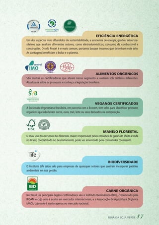 Eficiência energética
Um dos aspectos mais difundidos da sustentabilidade, a economia de energia, ganhou selos bra-
sileiros que avaliam diferentes setores, como eletrodomésticos, consumo de combustível e
construções. O selo Procel é o mais comum, portanto busque insumos que detenham este selo.
As vantagens beneficiam o bolso e o planeta.
Carne orgânica
No Brasil, os principais órgãos certificadores são o Instituto Biodinâmico (IBD), credenciado pela
IFOAM e cujo selo é aceito em mercados internacionais, e a Associação de Agricultura Orgânica
(AAO), cujo selo é aceito apenas no mercado nacional.
Biodiversidade 
O Instituto Life criou selo para empresas de quaisquer setores que queiram incorporar padrões
ambientais em sua gestão.
Manejo florestal
O mau uso dos recursos das florestas, maior responsável pelas emissões de gases de efeito estufa
no Brasil, concretizado no desmatamento, pode ser amenizado pelo consumidor consciente.
Veganos certificados
A Sociedade Vegetariana Brasileira, em parceria com a Ecocert, tem selos para identificar produtos
orgânicos que não levam carne, ovos, mel, leite ou seus derivados na composição.
Alimentos orgânicos
São muitas as certificadoras que atuam nesse segmento e avaliam sob critérios diferentes.
Atualize-se sobre os processos e conheça a legislação brasileira.
guia da loja verde 87
 