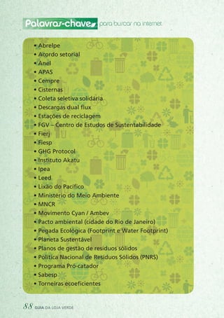 Palavras-chave para buscar na internet
• Abrelpe
• Acordo setorial
• Anel
• APAS
• Cempre
• Cisternas
• Coleta seletiva solidária
• Descargas dual flux
• Estações de reciclagem
• FGV – Centro de Estudos de Sustentabilidade
• Fierj
• Fiesp
• GHG Protocol
• Instituto Akatu
• Ipea
• Leed
• Lixão do Pacífico
• Ministério do Meio Ambiente
• MNCR
• Movimento Cyan / Ambev
• Pacto ambiental (cidade do Rio de Janeiro)
• Pegada Ecológica (Footprint e Water Footprint)
• Planeta Sustentável
• Planos de gestão de resíduos sólidos
• Política Nacional de Resíduos Sólidos (PNRS)
• Programa Pró-catador
• Sabesp
• Torneiras ecoeficientes
88 guia da loja verde
 