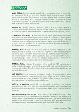 Glossário
•	 Ação social: Qualquer atividade realizada pelas empresas para atender às comunidades
em suas diversas formas em áreas como assistência social, alimentação, saúde, educação,
cultura, meio ambiente e desenvolvimento comunitário. Abrange desde pequenas doações a
pessoas ou instituições até ações estruturadas, com uso planejado e monitorado de recursos,
seja pela própria empresa, por fundações e institutos de origem empresarial, ou por indivíduos
especialmente contratados para a atividade.
•	 Agenda 21: Concebida durante a Rio-92 com a colaboração de 179 países, a Agenda 21
objetiva o desenvolvimento sustentável, priorizando o meio ambiente. O documento brasileiro foi
elaborado com base na conservação ambiental, justiça social e crescimento econômico do País.
• Alimentos transgênicos: Produzidos com organismos geneticamente modificados,
normalmente com a introdução de genes de outra espécie em seu genoma. O objetivo geral do
desenvolvimento de transgênicos é tornar as plantações mais resistentes a pragas e condições
ambientais adversas, como períodos de secas, além de aumentar a produtividade das lavouras.
A técnica ainda gera polêmicas, pois as consequências que esses alimentos podem trazer ao
organismo humano ainda são desconhecidas.
•	 Balanço social: Forma de tornar transparentes as atividades corporativas de uma
empresa. É realizado por meio de um levantamento dos principais indicadores de desempenho
econômico, social e ambiental. É também instrumento que amplia o diálogo com os públicos de
relacionamento da companhia. Além disso, o balanço social funciona como uma ferramenta de
autoavaliação, já que permite à empresa uma visão geral sobre sua gestão e o alinhamento dos
valores e objetivos presentes e futuros com seus resultados atuais.
• Carta da Terra: Declaração de princípios e valores lançada em 2000. É uma espécie de
código ético planetário para a construção de uma sociedade justa, sustentável e pacífica que
reconhece a proteção ambiental, os direitos humanos, o desenvolvimento equitativo e a paz
como interdependentes.
•	 Car sharing: Sistema adotado por empresas ou moradores de um mesmo bairro, rua ou
condomínio, que consiste no compartilhamento de um veículo por várias pessoas, evitando
que uma pessoa saia sozinha ao volante. Visa reduzir o volume de carros em circulação e,
consequentemente, os engarrafamentos e a poluição do ar.
• Créditos de carbono: Criados pelo Protocolo de Kyoto, são certificados que países em
desenvolvimento podem emitir para cada tonelada de gases de efeito estufa que deixarem de
lançar ou que retirarem da atmosfera. Empresas também podem emitir e comercializar créditos
de carbono.
• Desenvolvimento sustentável: Conceito que surgiu pela primeira vez em 1987, com o
relatório Brundtland,e foi amplamente adotado no contexto da Conferência das Nações Unidas sobre
oMeioAmbiente,aEco-92.Emtermosgerais,representaocrescimentocapazdesuprirasnecessidades
da geração atual sem comprometer a capacidade de atendimento às das gerações posteriores. Para
isso, deve-se realizar um planejamento e reconhecer que os recursos naturais são finitos.
guia da loja verde 89
 