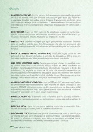 •	 Ecodesenvolvimento: Conceito precursor do desenvolvimento sustentável,foi apresentado
em 1973 por Maurice Strong com princípios formulados por Ignacy Sachs. Seu objetivo era
a polarização do debate que oscilava entre a defesa do desenvolvimento sem limites e uma
visão catastrofista sobre os limites do crescimento. O ecodesenvolvimento buscava uma forma
intermediária de desenvolvimento orientado pelo princípio de justiça social em harmonia com a
natureza.
•	 Ecoeficiência: Criado em 1992, o conceito foi adotado por empresas no mundo todo e
significa produzir mais gastando menos insumos e matérias-primas. A ecoeficiência se dá por
meio dos 3 Rs: Reduzir o consumo, Reutilizar o que for possível e Reciclar.
•	 Efeito estufa: Fenômeno natural pelo qual alguns gases presentes na atmosfera funcionam
como um escudo de proteção para a Terra. Deixam passar a luz solar, mas aprisionam o calor,
formando uma espécie de estufa.Tudo indica que o fenômeno se desregulou por conta de ações
humanas.
•	 Índice de Desenvolvimento Humano (IDH): Criado pelas Nações Unidas em 1990
para medir o nível de desenvolvimento e o bem-estar das populações, o IDH se baseia em
indicadores de alfabetização, educação, renda, expectativa de vida e natalidade.
•	 Fair trade  (comércio justo): Parceria comercial cujo objetivo é a igualdade maior
no comércio internacional. O mecanismo foi adotado no Brasil em 1998 e visa oferecer aos
produtores marginalizados melhores condições de comercialização e assegurar os direitos dos
trabalhadores. São exigências do sistema de fair trade: criar associações democráticas que
reúnam produtores; ser transparente na prestação de contas; não discriminar nem mulheres
nem índios; reduzir o uso de agrotóxicos; abolir o trabalho forçado; não empregar crianças; criar
empregos com carteira assinada; ter condições de trabalho saudáveis e seguras.
•	 Global Reporting Initiative (GRI): Criada em 1997 pela ONG norte-americana Coalition
for Environmentally Responsible Economics e pelo Programa das Nações Unidas para o Meio
Ambiente (PNUMA), a iniciativa tem como missão o desenvolvimento e a disseminação global
das diretrizes mais adequadas para a elaboração de relatórios de sustentabilidade. Atualmente,
mais de 550 organizações em 45 países utilizam essas diretrizes.
•	 Inclusão produtiva: Investimento social e econômico que visa subsidiar, financeira e
tecnicamente, iniciativas que garantam aos grupos populares meios e capacidade produtiva e de
gestão.
• Inclusão social: Forma de trazer para a sociedade pessoas que foram excluídas dela e
estavam privadas de seus direitos, como os portadores de deficiências.
•	 Indicadores Ethos: Ferramenta de gestão e planejamento que indica, a partir situação
da empresa, políticas e ações voltadas para o aprofundamento de seus compromissos sociais.
Os indicadores referem-se aos seguintes temas: valores e transparência; comunidade interna;
meioambiente; fornecedores; consumidores; comunidade; governo e sociedade.
Glossário
90 guia da loja verde
 
