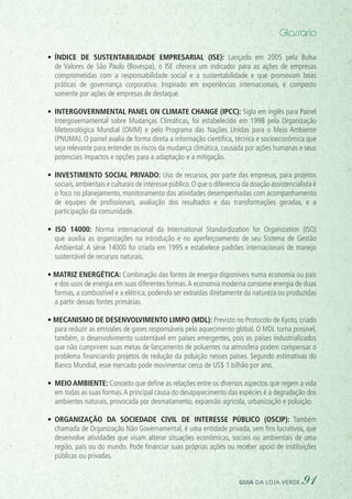 Glossário
•	 Índice de Sustentabilidade Empresarial (ISE): Lançado em 2005 pela Bolsa
de Valores de São Paulo (Bovespa), o ISE oferece um indicador para as ações de empresas
comprometidas com a responsabilidade social e a sustentabilidade e que promovam boas
práticas de governança corporativa. Inspirado em experiências internacionais, é composto
somente por ações de empresas de destaque.
•	 Intergovernmental Panel on Climate Change (IPCC): Sigla em inglês para Painel
Intergovernamental sobre Mudanças Climáticas, foi estabelecido em 1998 pela Organização
Meteorológica Mundial (OMM) e pelo Programa das Nações Unidas para o Meio Ambiente
(PNUMA). O painel avalia de forma direta a informação científica, técnica e socioeconômica que
seja relevante para entender os riscos da mudança climática, causada por ações humanas e seus
potenciais impactos e opções para a adaptação e a mitigação.
•	 Investimento social privado: Uso de recursos, por parte das empresas, para projetos
sociais,ambientais e culturais de interesse público.O que o diferencia da doação assistencialista é
o foco no planejamento, monitoramento das atividades desempenhadas com acompanhamento
de equipes de profissionais, avaliação dos resultados e das transformações geradas, e a
participação da comunidade.
• ISO  14000: Norma internacional da International Standardization for Organization (ISO)
que auxilia as organizações na introdução e no aperfeiçoamento de seu Sistema de Gestão
Ambiental. A série 14000 foi criada em 1995 e estabelece padrões internacionais de manejo
sustentável de recursos naturais.
• Matriz energética: Combinação das fontes de energia disponíveis numa economia ou país
e dos usos de energia em suas diferentes formas.A economia moderna consome energia de duas
formas, a combustível e a elétrica, podendo ser extraídas diretamente da natureza ou produzidas
a partir dessas fontes primárias.
• Mecanismo de Desenvolvimento Limpo (MDL): Previsto no Protocolo de Kyoto, criado
para reduzir as emissões de gases responsáveis pelo aquecimento global. O MDL torna possível,
também, o desenvolvimento sustentável em países emergentes, pois os países industrializados
que não cumprirem suas metas de lançamento de poluentes na atmosfera podem compensar o
problema financiando projetos de redução da poluição nesses países. Segundo estimativas do
Banco Mundial, esse mercado pode movimentar cerca de US$ 1 bilhão por ano.
•	 Meio ambiente: Conceito que define as relações entre os diversos aspectos que regem a vida
em todas as suas formas.A principal causa do desaparecimento das espécies é a degradação dos
ambientes naturais, provocada por desmatamento, expansão agrícola, urbanização e poluição.
•	 Organização da Sociedade Civil de Interesse Público (Oscip): Também
chamada de Organização Não Governamental, é uma entidade privada, sem fins lucrativos, que
desenvolve atividades que visam alterar situações econômicas, sociais ou ambientais de uma
região, país ou do mundo. Pode financiar suas próprias ações ou receber apoio de instituições
públicas ou privadas.
guia da loja verde 91
 