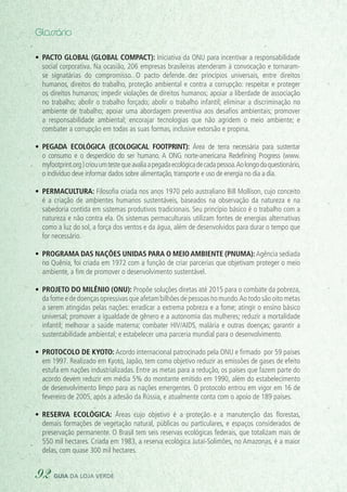 •	 Pacto Global (Global Compact): Iniciativa da ONU para incentivar a responsabilidade
social corporativa. Na ocasião, 206 empresas brasileiras atenderam à convocação e tornaram-
se signatárias do compromisso. O pacto defende dez princípios universais, entre direitos
humanos, direitos do trabalho, proteção ambiental e contra a corrupção: respeitar e proteger
os direitos humanos; impedir violações de direitos humanos; apoiar a liberdade de associação
no trabalho; abolir o trabalho forçado; abolir o trabalho infantil; eliminar a discriminação no
ambiente de trabalho; apoiar uma abordagem preventiva aos desafios ambientais; promover
a responsabilidade ambiental; encorajar tecnologias que não agridem o meio ambiente; e
combater a corrupção em todas as suas formas, inclusive extorsão e propina.
•	 Pegada ecológica (Ecological footprint): Área de terra necessária para sustentar
o consumo e o desperdício do ser humano. A ONG norte-americana Redefining Progress (www.
myfootprint.org )criouumtestequeavaliaapegadaecológicadecadapessoa.Aolongodoquestionário,
o indivíduo deve informar dados sobre alimentação, transporte e uso de energia no dia a dia.
•	 Permacultura: Filosofia criada nos anos 1970 pelo australiano Bill Mollison, cujo conceito
é a criação de ambientes humanos sustentáveis, baseados na observação da natureza e na
sabedoria contida em sistemas produtivos tradicionais. Seu princípio básico é o trabalho com a
natureza e não contra ela. Os sistemas permaculturais utilizam fontes de energias alternativas
como a luz do sol, a força dos ventos e da água, além de desenvolvidos para durar o tempo que
for necessário.
•	 Programa das Nações Unidas para o Meio Ambiente (PNUMA):Agência sediada
no Quênia, foi criada em 1972 com a função de criar parcerias que objetivam proteger o meio
ambiente, a fim de promover o desenvolvimento sustentável.
•	 Projeto do Milênio (ONU): Propõe soluções diretas até 2015 para o combate da pobreza,
da fome e de doenças opressivas que afetam bilhões de pessoas no mundo.Ao todo são oito metas
a serem atingidas pelas nações: erradicar a extrema pobreza e a fome; atingir o ensino básico
universal; promover a igualdade de gênero e a autonomia das mulheres; reduzir a mortalidade
infantil; melhorar a saúde materna; combater HIV/AIDS, malária e outras doenças; garantir a
sustentabilidade ambiental; e estabelecer uma parceria mundial para o desenvolvimento.
•	 Protocolo de Kyoto: Acordo internacional patrocinado pela ONU e firmado por 59 países
em 1997. Realizado em Kyoto, Japão, tem como objetivo reduzir as emissões de gases de efeito
estufa em nações industrializadas. Entre as metas para a redução, os países que fazem parte do
acordo devem reduzir em média 5% do montante emitido em 1990, além do estabelecimento
de desenvolvimento limpo para as nações emergentes. O protocolo entrou em vigor em 16 de
fevereiro de 2005, após a adesão da Rússia, e atualmente conta com o apoio de 189 países.
•	 Reserva ecológica: Áreas cujo objetivo é a proteção e a manutenção das florestas,
demais formações de vegetação natural, públicas ou particulares, e espaços considerados de
preservação permanente. O Brasil tem seis reservas ecológicas federais, que totalizam mais de
550 mil hectares. Criada em 1983, a reserva ecológica Jutaí-Solimões, no Amazonas, é a maior
delas, com quase 300 mil hectares.
Glossário
92 guia da loja verde
 