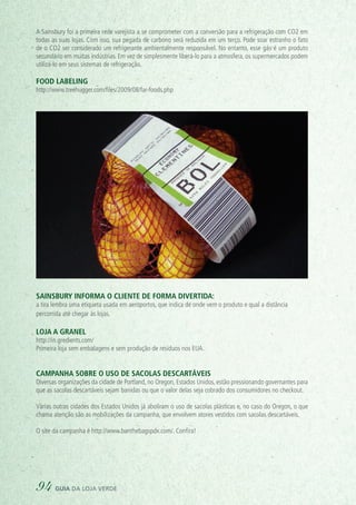 A Sainsbury foi a primeira rede varejista a se comprometer com a conversão para a refrigeração com CO2 em
todas as suas lojas. Com isso, sua pegada de carbono será reduzida em um terço. Pode soar estranho o fato
de o CO2 ser considerado um refrigerante ambientalmente responsável. No entanto, esse gás é um produto
secundário em muitas indústrias. Em vez de simplesmente liberá-lo para a atmosfera, os supermercados podem
utilizá-lo em seus sistemas de refrigeração.
Food labeling
http://www.treehugger.com/files/2009/08/far-foods.php
Sainsbury informa o cliente de forma divertida:
a tira lembra uma etiqueta usada em aeroportos, que indica de onde vem o produto e qual a distância
percorrida até chegar às lojas.
Loja a granel
http://in.gredients.com/
Primeira loja sem embalagens e sem produção de resíduos nos EUA.
Campanha sobre o uso de sacolas descartáveis
Diversas organizações da cidade de Portland, no Oregon, Estados Unidos, estão pressionando governantes para
que as sacolas descartáveis sejam banidas ou que o valor delas seja cobrado dos consumidores no checkout.
Várias outras cidades dos Estados Unidos já aboliram o uso de sacolas plásticas e, no caso do Oregon, o que
chama atenção são as mobilizações da campanha, que envolvem atores vestidos com sacolas descartáveis.
O site da campanha é http://www.banthebagspdx.com/. Confira!
94 guia da loja verde
 