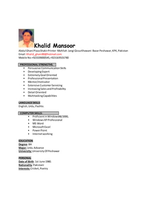 Khalid Mansoor
Abdul Ghani PlazaShakirPrinter Mohllah Jangi QissaKhawani Bazar Peshawar,KPK,Pakistan
Email:Khalid_ghani80@hotmail.com
Mobile No:+923339000545,+923169501780
PROFESSIONAL STRENGTHS.
• Persuasive CommunicationSkills
• DevelopingExpert
• ExtremelyGoal Oriented
• ProfessionalPresentation
• Mentor/motivator
• Extensive CustomerServicing
• IncreasingSalesandProfitability
• Detail Oriented
• MultitaskingCapabilities
LANGUAGESKILLS
English,Urdu,Pashto.
COMPUTER SKILLS:
• ProficientinWindows98/2000,
• WindowsXPProfessional
• MS Word
• MicrosoftExcel
• PowerPoint
• Internetworking
EDUCATION
Degree:BA
Major: Urdu Advance
University:UniversityOf Peshawar
PERSONAL
Date of Birth: 1st June 1980.
Nationality:Pakistani
Interests:Cricket,Poetry
 