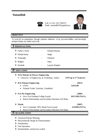 Page 1/3 
Sanaullah 
 Cell. # (+92)- 343-7580755 
Email. sanamalik269@gmail.com 
OBJECTIVE 
To work for an organization through optimum utilization of my personal abilities and knowledge 
attained during my studies and work. 
PERSONAL INFO. 
 Father’s Name : Khadim Hussain 
 Marital Status : Single 
 Nationality : Pakistani 
 Religion : Islam 
 Domicile : Layyah (Punjab) 
EDUCATION 
 M.Sc Polymer & Process Engineering 
 University of Engineering & Technology Lahore 3.975 up to 1st Semester 
 B.Sc Polymer Engineering (2013) 
 CGPA 3.83/4.00 
 National Textile University, Faisalabad. 
 F.Sc Pre Engineering (2009) 
 Govt. Post Graduate College Layyah 843/1100 (76.6%) 
 Board of Intermediate and Secondary Education, D.G Khan. 
 Matric (2007) 
 Govt. Community HSS, Mandi Town Layyah 674/850 (79.2%) 
 Board of Intermediate and Secondary Education, D.G Khan. 
 QUALIFICATION 
 Advanced Polymer Rheology 
 Macromolecule Design & Characterization 
 Stoichiometry 
 Unit Operations 
 Instrumentation and process control. 
 