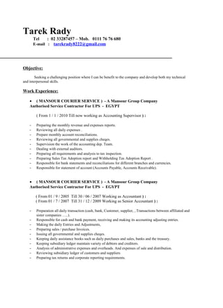 Tarek Rady
Tel : 02 33287457 – Mob. 0111 76 76 680
E-mail : tarekrady8222@gmail.com
Objective:
Seeking a challenging position where I can be benefit to the company and develop both my technical
and interpersonal skills.
Work Experience:
• ( MANSOUR COURIER SERVICE ) - A Mansour Group Company
Authorised Service Contractor For UPS - EGYPT
( From 1 / 1 / 2010 Till now working as Accounting Supervisor ) :
- Preparing the monthly revenue and expenses reports.
- Reviewing all daily expenses .
- Prepare monthly account reconciliations.
- Reviewing all governmental and supplies cheqes.
- Supervision the work of the accounting dep. Team.
- Dealing with external auditors.
- Preparing all requirements and analysis to tax inspection.
- Preparing Sales Tax Adoption report and Withholding Tax Adoption Report .
- Responsible for bank statements and reconciliations for different branches and currencies.
- Responsible for statement of account (Accounts Payable, Accounts Receivable).
• ( MANSOUR COURIER SERVICE ) - A Mansour Group Company
Authorised Service Contractor For UPS - EGYPT
( From 01 / 9 / 2005 Till 30 / 06 / 2007 Working as Accountant ) :
( From 01 / 7 / 2007 Till 31 / 12 / 2009 Working as Senior Accountant ) :
- Preparation all daily transaction (cash, bank, Customer, supplier, , Transactions between affiliated and
sister companies …..).
- Responsible for cash and bank payment, receiving and making its accounting adjusting entries.
- Making the daily Entries and Adjustments,
- Preparing sales / purchase Invoices.
- Issuing all governmental and supplies cheqes.
- Keeping daily assistance books such as daily purchases and sales, banks and the treasury.
- Keeping subsidiary ledger maintain variety of debtors and creditors.
- Analysis of administrative expenses and overheads. And expenses of sale and distribution.
- Reviewing subsidiary ledger of customers and suppliers
- Preparing tax returns and corporate reporting requirements.
 