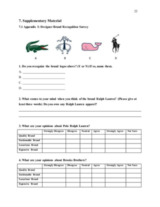 22
7. Supplementary Material
7.1 Appendix I: Designer Brand Recognition Survey
1. Do you recognize the brand logos above? (Y or N) If so, name them.
A. ___________________________
B. ___________________________
C. ___________________________
D. ___________________________
2. What comes to your mind when you think of the brand Ralph Lauren? (Please give at
least three words) Do you own any Ralph Lauren apparel?
______________________________________________________________________________
______________________________________________________________________________
3. What are your opinions about Polo Ralph Lauren?
Strongly Disagree Disagree Neutral Agree Strongly Agree Not Sure
Quality Brand
Fashionable Brand
Luxurious Brand
Expensive Brand
4. What are your opinions about Brooks Brothers?
Strongly Disagree Disagree Neutral Agree Strongly Agree Not Sure
Quality Brand
Fashionable Brand
Luxurious Brand
Expensive Brand
 