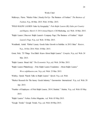 24
Works Cited
Mallevays, Pierre. "Market Pulse | Steady On Up - The Business of Fashion." The Business of
Fashion. N.p., 04 Mar. 2015. Web. 10 Mar. 2015.
"POLO RALPH LAUREN Sales by Geography." Polo Ralph Lauren (RL) Sales per Country
and Region, March 31 2014 Annual Report. CSI Marketing, n.d. Web. 10 Mar. 2015.
"Ralph Lauren | Discover Ralph Lauren's Company Page | The Business of Fashion." Ralph
Lauren's Page. N.p., n.d. Web. 10 Mar. 2015.
Wendlandt, Astrid. "Global Luxury Goods Sales Growth to Stabilize in 2015: Bain." Reuters.
N.p., 14 Oct. 2014. Web. 10 Mar. 2015.
Grant, Nick. "25 Things You Didn't Know About Ralph Lauren." Complex. N.p., n.d. Web. 24
Mar. 2015.
"Ralph Lauren: Brand Aid." The Economist. N.p., n.d. Web. 24 Mar. 2015.
"Ralph Lauren Philanthropy - Polo Ralph Lauren Foundation - About Ralph Lauren."
Www.ralphlauren.com. N.p., n.d. Web. 23 Mar. 2015.
Winfrey, Oprah. "Oprah Talks to Ralph Lauren." Oprah. N.p., n.d. Web.
"Market Research for The luxury Goods Industry." Euromonitor International. N.p., n.d. Web. 20
Apr. 2015.
"Number of Employees of Polo Ralph Lauren, 2014 | Statistic." Statista. N.p., n.d. Web. 03 May
2015.
"Ralph Lauren." Forbes. Forbes Magazine, n.d. Web. 03 May 2015.
"Google Trends." Google Trends. N.p., n.d. Web. 04 May 2015.
 