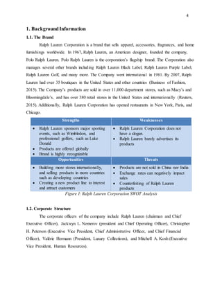 4
1. BackgroundInformation
1.1. The Brand
Ralph Lauren Corporation is a brand that sells apparel, accessories, fragrances, and home
furnishings worldwide. In 1967, Ralph Lauren, an American designer, founded the company,
Polo Ralph Lauren. Polo Ralph Lauren is the corporation’s flagship brand. The Corporation also
manages several other brands including Ralph Lauren Black Label, Ralph Lauren Purple Label,
Ralph Lauren Golf, and many more. The Company went international in 1981. By 2007, Ralph
Lauren had over 35 boutiques in the United States and other countries (Business of Fashion,
2015). The Company’s products are sold in over 11,000 department stores, such as Macy’s and
Bloomingdale’s, and has over 380 retail stores in the United States and internationally (Reuters,
2015). Additionally, Ralph Lauren Corporation has opened restaurants in New York, Paris, and
Chicago.
Strengths Weaknesses
 Ralph Lauren sponsors major sporting
events, such as Wimbledon, and
professional golfers, such as Luke
Donald
 Products are offered globally
 Brand is highly recognizable
 Ralph Lauren Corporation does not
have a slogan.
 Ralph Lauren barely advertises its
products
Opportunities Threats
 Building more stores internationally,
and selling products in more countries
such as developing countries
 Creating a new product line to interest
and attract customers
 Products are not sold in China nor India
 Exchange rates can negatively impact
sales
 Counterfeiting of Ralph Lauren
products
Figure I: Ralph Lauren Corporation SWOT Analysis
1.2. Corporate Structure
The corporate officers of the company include Ralph Lauren (chairman and Chief
Executive Officer), Jackwyn L. Nemerov (president and Chief Operating Officer), Christopher
H. Peterson (Executive Vice President, Chief Administrative Officer, and Chief Financial
Officer), Valérie Hermann (President, Luxury Collections), and Mitchell A. Kosh (Executive
Vice President, Human Resources).
 