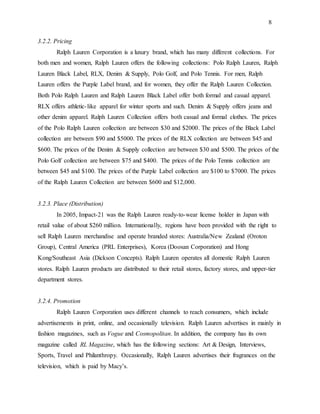 8
3.2.2. Pricing
Ralph Lauren Corporation is a luxury brand, which has many different collections. For
both men and women, Ralph Lauren offers the following collections: Polo Ralph Lauren, Ralph
Lauren Black Label, RLX, Denim & Supply, Polo Golf, and Polo Tennis. For men, Ralph
Lauren offers the Purple Label brand, and for women, they offer the Ralph Lauren Collection.
Both Polo Ralph Lauren and Ralph Lauren Black Label offer both formal and casual apparel.
RLX offers athletic-like apparel for winter sports and such. Denim & Supply offers jeans and
other denim apparel. Ralph Lauren Collection offers both casual and formal clothes. The prices
of the Polo Ralph Lauren collection are between $30 and $2000. The prices of the Black Label
collection are between $90 and $5000. The prices of the RLX collection are between $45 and
$600. The prices of the Denim & Supply collection are between $30 and $500. The prices of the
Polo Golf collection are between $75 and $400. The prices of the Polo Tennis collection are
between $45 and $100. The prices of the Purple Label collection are $100 to $7000. The prices
of the Ralph Lauren Collection are between $600 and $12,000.
3.2.3. Place (Distribution)
In 2005, Impact-21 was the Ralph Lauren ready-to-wear license holder in Japan with
retail value of about $260 million. Internationally, regions have been provided with the right to
sell Ralph Lauren merchandise and operate branded stores: Australia/New Zealand (Oroton
Group), Central America (PRL Enterprises), Korea (Doosan Corporation) and Hong
Kong/Southeast Asia (Dickson Concepts). Ralph Lauren operates all domestic Ralph Lauren
stores. Ralph Lauren products are distributed to their retail stores, factory stores, and upper-tier
department stores.
3.2.4. Promotion
Ralph Lauren Corporation uses different channels to reach consumers, which include
advertisements in print, online, and occasionally television. Ralph Lauren advertises in mainly in
fashion magazines, such as Vogue and Cosmopolitan. In addition, the company has its own
magazine called RL Magazine, which has the following sections: Art & Design, Interviews,
Sports, Travel and Philanthropy. Occasionally, Ralph Lauren advertises their fragrances on the
television, which is paid by Macy’s.
 