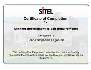 Certificate of Completion
for
Aligning Recruitment to Job Requirements
Is Presented To
Joane Stephanie Laguardia
This certifies that the person named above has successfully
completed the interactive online course through Sitel University on
03/25/2015.
 