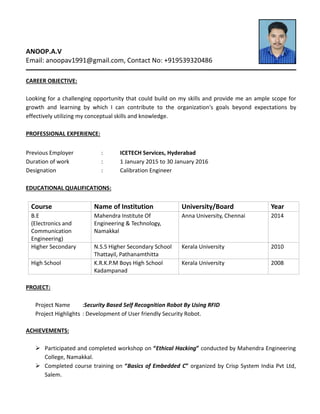 ANOOP.A.V
Email: anoopav1991@gmail.com, Contact No: +919539320486
CAREER OBJECTIVE:
Looking for a challenging opportunity that could build on my skills and provide me an ample scope for
growth and learning by which I can contribute to the organization's goals beyond expectations by
effectively utilizing my conceptual skills and knowledge.
PROFESSIONAL EXPERIENCE:
Previous Employer : ICETECH Services, Hyderabad
Duration of work : 1 January 2015 to 30 January 2016
Designation : Calibration Engineer
EDUCATIONAL QUALIFICATIONS:
Course Name of Institution University/Board Year
B.E
(Electronics and
Communication
Engineering)
Mahendra Institute Of
Engineering & Technology,
Namakkal
Anna University, Chennai 2014
Higher Secondary N.S.S Higher Secondary School
Thattayil, Pathanamthitta
Kerala University 2010
High School K.R.K.P.M Boys High School
Kadampanad
Kerala University 2008
PROJECT:
Project Name :Security Based Self Recognition Robot By Using RFID
Project Highlights : Development of User friendly Security Robot.
ACHIEVEMENTS:
 Participated and completed workshop on “Ethical Hacking” conducted by Mahendra Engineering
College, Namakkal.
 Completed course training on “Basics of Embedded C” organized by Crisp System India Pvt Ltd,
Salem.
 