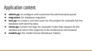 Application content
➔ admin.py: to configure and customize tha adminstration panel
➔ migration: for database migration
➔ test.py: to create a unit test cases for the project for example full the
database with dummy data.
➔ views.py: contain the logic for example it take http request do the
needed and return the response to be rendered on the browser
➔ models.py: the model classes (Database Tables)
 