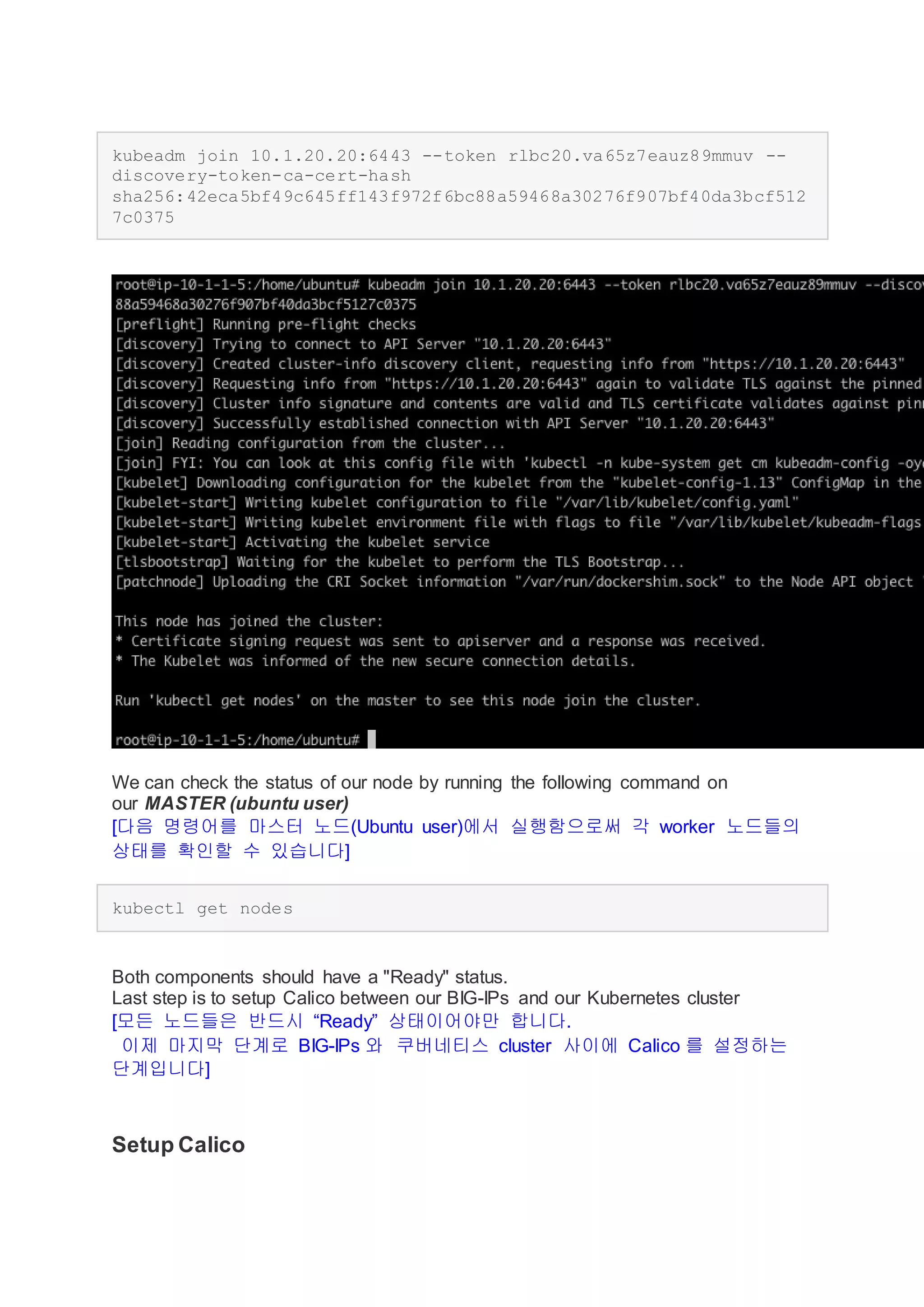 kubeadm join 10.1.20.20:6443 --token rlbc20.va65z7eauz89mmuv --
discovery-token-ca-cert-hash
sha256:42eca5bf49c645ff143f972f6bc88a59468a30276f907bf40da3bcf512
7c0375
We can check the status of our node by running the following command on
our MASTER (ubuntu user)
[다음 명령어를 마스터 노드(Ubuntu user)에서 실행함으로써 각 worker 노드들의
상태를 확인할 수 있습니다]
kubectl get nodes
Both components should have a "Ready" status.
Last step is to setup Calico between our BIG-IPs and our Kubernetes cluster
[모든 노드들은 반드시 “Ready” 상태이어야만 합니다.
이제 마지막 단계로 BIG-IPs 와 쿠버네티스 cluster 사이에 Calico 를 설정하는
단계입니다]
Setup Calico
 