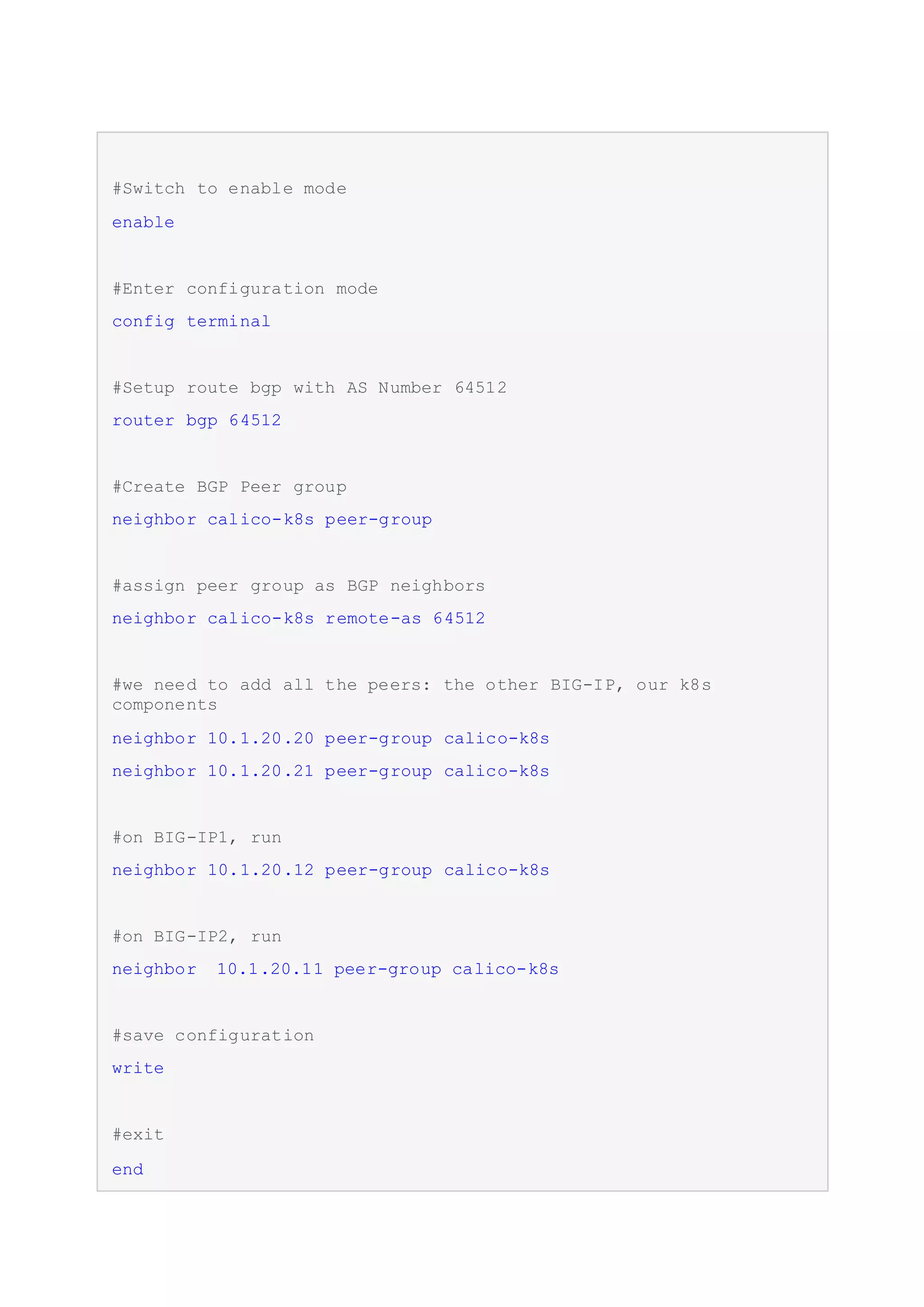 #Switch to enable mode
enable
#Enter configuration mode
config terminal
#Setup route bgp with AS Number 64512
router bgp 64512
#Create BGP Peer group
neighbor calico-k8s peer-group
#assign peer group as BGP neighbors
neighbor calico-k8s remote-as 64512
#we need to add all the peers: the other BIG-IP, our k8s
components
neighbor 10.1.20.20 peer-group calico-k8s
neighbor 10.1.20.21 peer-group calico-k8s
#on BIG-IP1, run
neighbor 10.1.20.12 peer-group calico-k8s
#on BIG-IP2, run
neighbor 10.1.20.11 peer-group calico-k8s
#save configuration
write
#exit
end
 