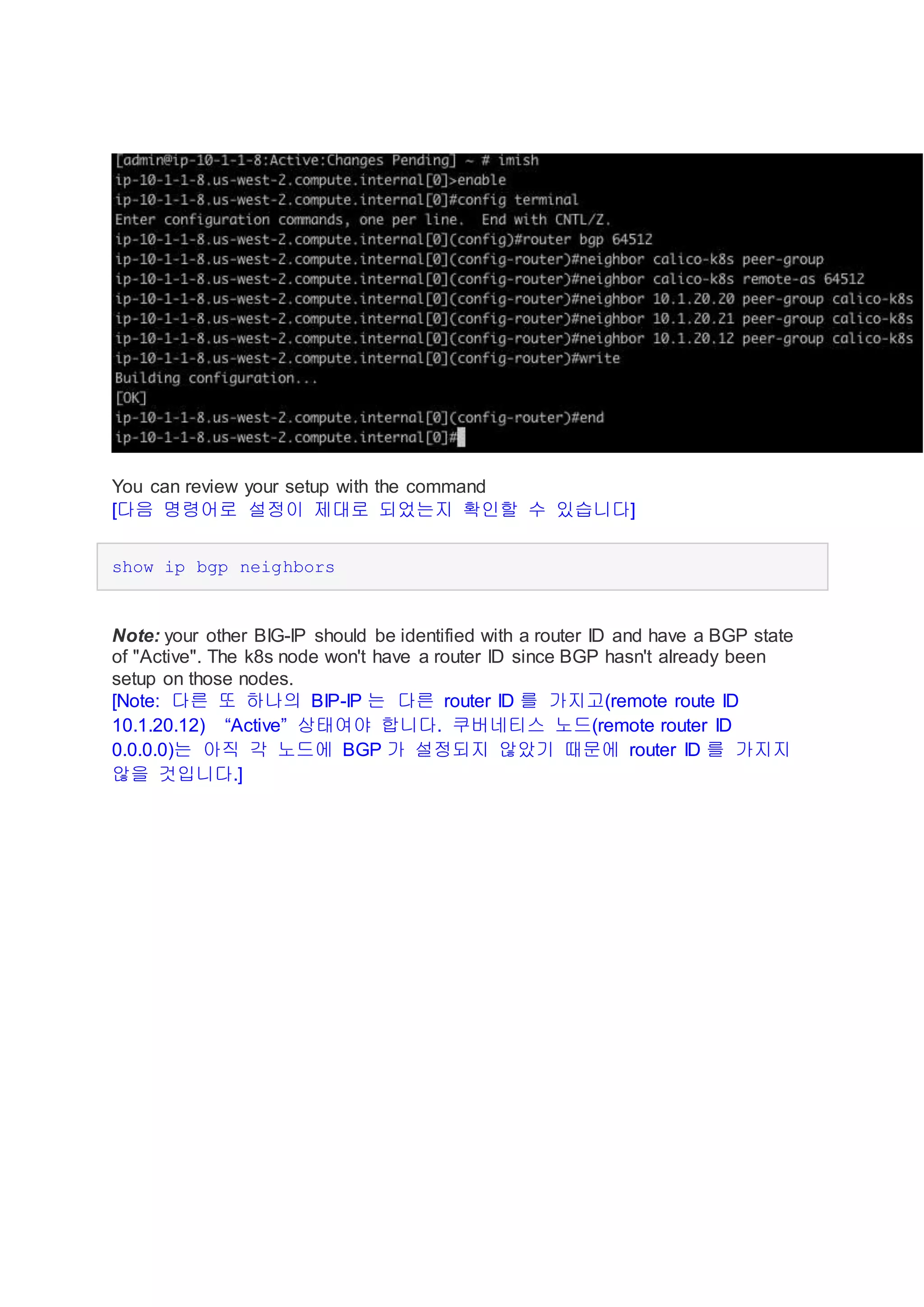 You can review your setup with the command
[다음 명령어로 설정이 제대로 되었는지 확인할 수 있습니다]
show ip bgp neighbors
Note: your other BIG-IP should be identified with a router ID and have a BGP state
of "Active". The k8s node won't have a router ID since BGP hasn't already been
setup on those nodes.
[Note: 다른 또 하나의 BIP-IP 는 다른 router ID 를 가지고(remote route ID
10.1.20.12) “Active” 상태여야 합니다. 쿠버네티스 노드(remote router ID
0.0.0.0)는 아직 각 노드에 BGP 가 설정되지 않았기 때문에 router ID 를 가지지
않을 것입니다.]
 