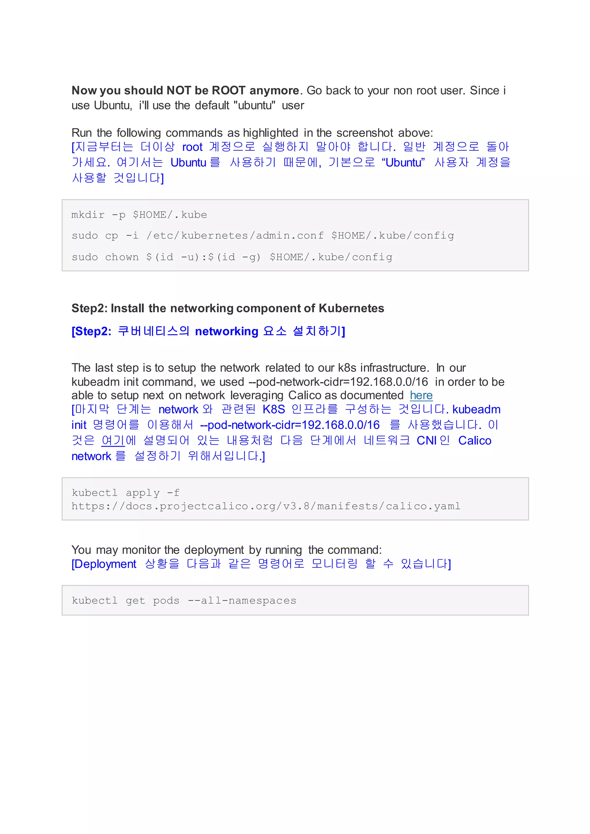 Now you should NOT be ROOT anymore. Go back to your non root user. Since i
use Ubuntu, i'll use the default "ubuntu" user
Run the following commands as highlighted in the screenshot above:
[지금부터는 더이상 root 계정으로 실행하지 말아야 합니다. 일반 계정으로 돌아
가세요. 여기서는 Ubuntu 를 사용하기 때문에, 기본으로 “Ubuntu” 사용자 계정을
사용할 것입니다]
mkdir -p $HOME/.kube
sudo cp -i /etc/kubernetes/admin.conf $HOME/.kube/config
sudo chown $(id -u):$(id -g) $HOME/.kube/config
Step2: Install the networking component of Kubernetes
[Step2: 쿠버네티스의 networking 요소 설치하기]
The last step is to setup the network related to our k8s infrastructure. In our
kubeadm init command, we used --pod-network-cidr=192.168.0.0/16 in order to be
able to setup next on network leveraging Calico as documented here
[마지막 단계는 network 와 관련된 K8S 인프라를 구성하는 것입니다. kubeadm
init 명령어를 이용해서 --pod-network-cidr=192.168.0.0/16 를 사용했습니다. 이
것은 여기에 설명되어 있는 내용처럼 다음 단계에서 네트워크 CNI 인 Calico
network 를 설정하기 위해서입니다.]
kubectl apply -f
https://docs.projectcalico.org/v3.8/manifests/calico.yaml
You may monitor the deployment by running the command:
[Deployment 상황을 다음과 같은 명령어로 모니터링 할 수 있습니다]
kubectl get pods --all-namespaces
 