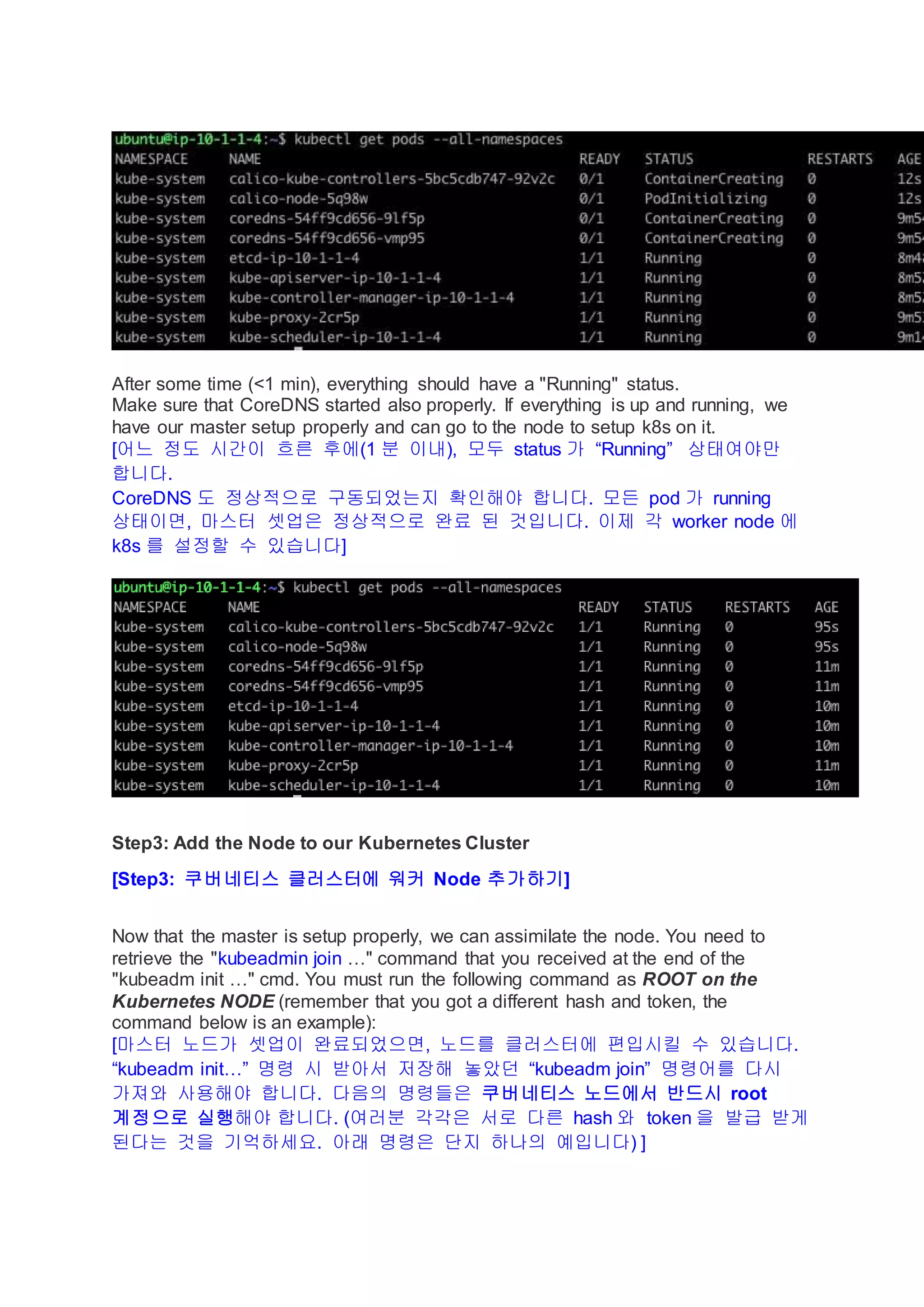 After some time (<1 min), everything should have a "Running" status.
Make sure that CoreDNS started also properly. If everything is up and running, we
have our master setup properly and can go to the node to setup k8s on it.
[어느 정도 시간이 흐른 후에(1 분 이내), 모두 status 가 “Running” 상태여야만
합니다.
CoreDNS 도 정상적으로 구동되었는지 확인해야 합니다. 모든 pod 가 running
상태이면, 마스터 셋업은 정상적으로 완료 된 것입니다. 이제 각 worker node 에
k8s 를 설정할 수 있습니다]
Step3: Add the Node to our Kubernetes Cluster
[Step3: 쿠버네티스 클러스터에 워커 Node 추가하기]
Now that the master is setup properly, we can assimilate the node. You need to
retrieve the "kubeadmin join …" command that you received at the end of the
"kubeadm init …" cmd. You must run the following command as ROOT on the
Kubernetes NODE (remember that you got a different hash and token, the
command below is an example):
[마스터 노드가 셋업이 완료되었으면, 노드를 클러스터에 편입시킬 수 있습니다.
“kubeadm init…” 명령 시 받아서 저장해 놓았던 “kubeadm join” 명령어를 다시
가져와 사용해야 합니다. 다음의 명령들은 쿠버네티스 노드에서 반드시 root
계정으로 실행해야 합니다. (여러분 각각은 서로 다른 hash 와 token 을 발급 받게
된다는 것을 기억하세요. 아래 명령은 단지 하나의 예입니다) ]
 