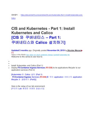 원본출처 : https://devcentral.f5.com/s/articles/CIS-and-Kubernetes-Part-1-Install-Kubernetes-and-
Calico
CIS and Kubernetes - Part 1: Install
Kubernetes and Calico
[CIS 와 쿠버네티스 – Part 1:
쿠버네티스와 Calico 설치하기]
Updated 3 months ago. Originally posted November 04, 2019 by Nicolas Menant
F5
Topics in this Article: bgp, calico,cis,cloud, containers,devops,icontrollx,kubernetes,ltm
Welcome to this series to see how to:


 Install Kubernetes and Calico (Part 1)
 Deploy F5 Container Ingress Services (F5 CIS) to tie applications lifecycle to our
application services (Part 2)
[Kubernetes 와 Calico 설치 (Part 1)
F5 Container Ingress Services (F5 CIS)를 우리 application 서비스의 application
lifecycle 과 결합하기 (Part2)]
Here is the setup of our lab environment:
[우리의 Lab 환경은 아래와 같습니다]
 