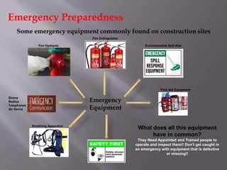4
Emergency
Equipment
Environmental Spill Kits
Fire Extinguisher
Fire Hydrants
Breathing Apparatus
Sirens
Radios
Telephones
Air Horns
First Aid Equipment
What does all this equipment
have in common?
They Need Appointed and Trained people to
operate and inspect them!! Don’t get caught in
an emergency with equipment that is defective
or missing!!
Some emergency equipment commonly found on construction sites
Emergency Preparedness
 