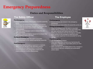6
The Employee
Duties and Responsibilities
Pre-Emergency
 Ensure you are aware of the location of all the assembly
points.
 Ensure you are trained in the emergency procedures.
 Ensure that the employees, emergency controllers and
supervision are made aware of their duties and
responsibilities.
 Regularly inspect escape routes to ensure they are
clear at all times.
 Regularly inspect emergency equipment to ensure they
are in working order at all times.
During an Emergency
 React immediately when the alarm is sounded.
 Direct employees to the nearest appropriate assembly
point.
Post Emergency
 Ensure any used emergency equipment is replaced.
 Make sure you are part of the debriefing session.
 Communicate any lessons learnt to employees.
 Ensure corrective and preventative measures are
implemented and monitor effectiveness.
Pre-Emergency
 Ensure that you are trained in the emergency
procedures.
 Ensure that you know where the assembly points are.
During an Emergency
 React immediately when the alarm is sounded.
 Switch off any machinery and close gas bottles that
you were working with before leaving the area.
 Follow any directions from the emergency controller.
 Move quickly to the emergency assembly point.
 Report to your supervisor to be accounted for during
roll call.
Post Emergency
 Join the debriefing session.
 Give input about any concerns you had during the
emergency. Mention any improvable points you think
must be considered.
 Make sure that you are made aware of any changes in
the procedure and any corrective and preventative
actions taken.
The Safety Officer
Emergency Preparedness
 