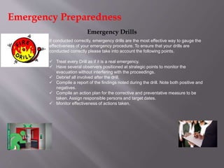 7
Emergency Drills
If conducted correctly, emergency drills are the most effective way to gauge the
effectiveness of your emergency procedure. To ensure that your drills are
conducted correctly please take into account the following points.
 Treat every Drill as if it is a real emergency.
 Have several observers positioned at strategic points to monitor the
evacuation without interfering with the proceedings.
 Debrief all involved after the drill.
 Compile a report of the findings noted during the drill. Note both positive and
negatives.
 Compile an action plan for the corrective and preventative measure to be
taken. Assign responsible persons and target dates.
 Monitor effectiveness of actions taken.
Emergency Preparedness
 