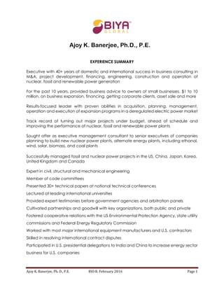 Ajoy K. Banerjee, Ph. D., P.E. BIO R. February 2016 Page 1
EXPERIENCE SUMMARY
Executive with 40+ years of domestic and international success in business consulting in
M&A, project development, financing, engineering, construction and operation of
nuclear, fossil and renewable power generation
For the past 10 years, provided business advice to owners of small businesses. $1 to 10
million, on business expansion, financing, getting corporate clients, asset sale and more
Results-focused leader with proven abilities in acquisition, planning, management,
operation and execution of expansion programs in a deregulated electric power market
Track record of turning out major projects under budget, ahead of schedule and
improving the performance of nuclear, fossil and renewable power plants
Sought after as executive management consultant to senior executives of companies
planning to build new nuclear power plants, alternate energy plants, including ethanol,
wind, solar, biomass, and coal plants
Successfully managed fossil and nuclear power projects in the US, China, Japan, Korea,
United Kingdom and Canada
Expert in civil, structural and mechanical engineering
Member of code committees
Presented 30+ technical papers at national technical conferences
Lectured at leading international universities
Provided expert testimonies before government agencies and arbitration panels
Cultivated partnerships and goodwill with key organizations, both public and private
Fostered cooperative relations with the US Environmental Protection Agency, state utility
commissions and Federal Energy Regulatory Commission
Worked with most major international equipment manufacturers and U.S. contractors
Skilled in resolving international contract disputes
Participated in U.S. presidential delegations to India and China to increase energy sector
business for U.S. companies
Ajoy K. Banerjee, Ph.D., P.E.
 