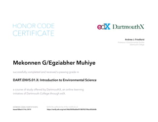 Professor in Environmental Studies
Dartmouth College
Andrew J. Friedland
HONOR CODE CERTIFICATE Verify the authenticity of this certificate at
CERTIFICATE
HONOR CODE
Mekonnen G/Egziabher Muhiye
successfully completed and received a passing grade in
DART.ENVS.01.X: Introduction to Environmental Science
a course of study offered by DartmouthX, an online learning
initiative of Dartmouth College through edX.
Issued March 31st, 2015 https://verify.edx.org/cert/38a2583fad0e431887831f0ecd50a0db
 