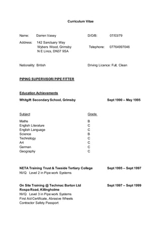 Curriculum Vitae
Name: Darren Vasey D/O/B: 07/03/79
Address: 142 Sanctuary Way
Wybers Wood, Grimsby Telephone: 07764997046
N E Lincs, DN37 9SA
Nationality: British Driving Licence: Full, Clean
PIPING SUPERVISOR/ PIPE FITTER
Education Achievements
Whitgift Secondary School, Grimsby Sept 1990 – May 1995
Subject Grade
Maths B
English Literature C
English Language C
Science B
Technology C
Art C
German C
Geography C
NETA Training Trust & Teeside Tertiary College Sept 1995 – Sept 1997
NVQ Level 2 in Pipe work Systems
On Site Training @ Techmac Barton Ltd Sept 1997 – Sept 1999
Rospa Road, Killingholme
NVQ Level 3 in Pipe work Systems
First Aid Certificate, Abrasive Wheels
Contractor Safety Passport
 