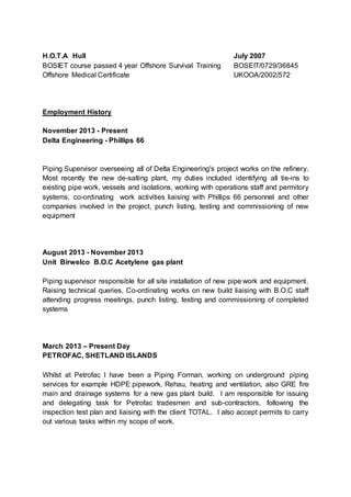 H.O.T.A Hull July 2007
BOSIET course passed 4 year Offshore Survival Training BOSEIT/0729/36845
Offshore Medical Certificate UKOOA/2002/572
Employment History
November 2013 - Present
Delta Engineering - Phillips 66
Piping Supervisor overseeing all of Delta Engineering's project works on the refinery.
Most recently the new de-salting plant, my duties included identifying all tie-ins to
existing pipe work, vessels and isolations, working with operations staff and permitory
systems, co-ordinating work activities liaising with Phillips 66 personnel and other
companies involved in the project, punch listing, testing and commissioning of new
equipment
August 2013 - November 2013
Unit Birwelco B.O.C Acetylene gas plant
Piping supervisor responsible for all site installation of new pipe work and equipment.
Raising technical queries, Co-ordinating works on new build liaising with B.O.C staff
attending progress meetings, punch listing, testing and commissioning of completed
systems
March 2013 – Present Day
PETROFAC, SHETLAND ISLANDS
Whilst at Petrofac I have been a Piping Forman, working on underground piping
services for example HDPE pipework, Rehau, heating and ventilation, also GRE fire
main and drainage systems for a new gas plant build. I am responsible for issuing
and delegating task for Petrofac tradesmen and sub-contractors, following the
inspection test plan and liaising with the client TOTAL. I also accept permits to carry
out various tasks within my scope of work.
 