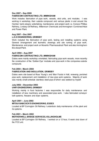Dec 2007 – Sep 2008
FABRICOM CONTRACTING LTD, IMMINGHAM
Work includes fabrication of pipe work, vessels, skid units, and modules. I was
working in workshop, their outside compound and various plants in and around the
Humber bank estuary undertaking maintenance and project work i.e. Conoco Phillips
Refinery, Lindsey Oil Refinery, Millennium Chemicals and Immingham Combined Heat
and Power Plant.
Aug 2007 – Dec 2007
L.E.S ENGINEERING, GRIMSBY
Work included the fabrication of pipe work, testing and installing systems using
General Arrangement and Isometric drawings and site running of pipe work.
Maintenance and project work on Novartis Pharmaceutical Plant and also Immingham
Bio-diesel Plant.
April 2004 – Aug 2007
FABRICOM CONTRACTING LTD, IMMINGHAM
Duties were mainly workshop orientated, fabricating pipe work vessels, more recently
the construction of the ‘Golden Eye’ modules and pipe work in the companies outside
compound.
Feb 2004 – March 2004
FABRICATION AND INSULATION, GRIMSBY
Duties were site based at Ross Young’s and Marr Foods in Hull, renewing perished
pipe work, replacement and installation of new pipe work systems. Majority of work
was mainly small schedule stainless steel pipe of which was welded by myself.
July 2002 – December 2003
UNIFI ENGINEERING, GRIMSBY
Working mainly in food factories I was responsible for daily maintenance and
installation of new machinery and associated pipe work. I also fabricated conveyor
belt systems, freezers and dryer systems.
April 2001 – June 2002
MITSUI BABCOCK’S ENGINEERING, ESSEX
Located at BP Corrington Oil Refinery I undertook daily maintenance of the plant and
its systems.
Feb 2001 – March 2002
MOTHERWELL BRIDGE SERVICES, KILLINGHOLME
Located at BP Corrington Oil Refinery. I worked on a 12 hour, 6 week shut down of
the FCC unit.
 