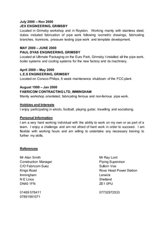 July 2000 – Nov 2000
JEX ENGINEERING, GRIMSBY
Located in Grimsby workshop and in Royston. Working mainly with stainless steel,
duties included fabrication of pipe work following isometric drawings, fabricating
branches, trunnions, pressure testing pipe work and template development.
MAY 2000 – JUNE 2000
PAUL DYAS ENGINEERING, GRIMSBY
Located at Ultimate Packaging on the Euro Park, Grimsby I installed all the pipe work,
boiler systems and cooling systems for the new factory and its machinery.
April 2000 – May 2000
L.E.S ENGINEERING, GRIMSBY
Located on Conoco Philips, 6 week maintenance shutdown of the FCC plant.
August 1999 – Jan 2000
FABRICOM CONTRACTING LTD, IMMINGHAM
Mainly workshop orientated, fabricating ferrous and non-ferrous pipe work.
Hobbies and Interests
I enjoy participating in aikido, football, playing guitar, travelling and socialising.
Personal Information
I am a very hard working individual with the ability to work on my own or as part of a
team. I enjoy a challenge and am not afraid of hard work in order to succeed. I am
flexible with working hours and am willing to undertake any necessary training to
further my skills.
References
Mr Alan Smith Mr Ray Lord
Construction Manager Piping Supervisor
C/O Fabricom Suez Sullom Voe
Kings Road Rova Head Power Station
Immingham Lerwick
N E Lincs Shetland
DN40 1FN ZE1 0PU
01469 576411 07732972533
07891991071
 