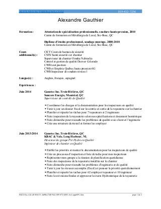 ALEX.M.GAUTHIER@ME.COM 819-432-7256
Alexandre Gauthier
Formation : Attestation de spécialisation professionnelle, soudure haute-pression, 2010
Centre de formation en Métallurgie de Laval, Ste-Rose, QC
Diplôme d’études professionnel, soudage montage, 2008-2010
Centre de formation en Métallurgie de Laval, Ste-Rose, QC
Cours
additionnel(s) :
CICT Cours de harnais de sécurité
CSTS Santé sécurité sur chantier
Superviseur de chantier Omaha Nebraska
Control et gestion de qualité Denver Colorado
CWB tout position
CWB et Emploie Québec haute pression 6G
CWB Inspecteur de soudure niveau 1
Langue(s) : Anglais, français, espagnol
Expériences :
Juin 2014 Ganotec Inc. Trois-Rivières, QC
Suncore Energie, Montréal, QC
Superviseur de contrôle de Qualité
 Coordonner les charges et la documentation pour les inspecteurs en qualité
 Tenir à jour un dossier Excel sur les entrée et sortie de la tuyauterie sur le chantier
 Planifier et répartir les tâches pour 7 tuyauteurs et 2 ingénieurs
 Faire inspection de la tuyauterie selon nos spécifications et document Isométrique
 Faire démarche pour résoudre les problèmes de qualité avec client et l’ingénierie
 Crée une structure de travail et former les employer
Juin 2013-2014 Ganotec Inc. Trois-Rivières, QC
KBAC & Vale, Long Harbour, NL
Directeur du groupe Pré Hydro en Qualité
Ingénieur de chantier en Qualité
 Etablir les priorités et monter la documentation pour les inspecteurs de qualité
 Crée un processus d’inspection et liste de tache pour mes inspecteurs
 Représenter mon groupe a la réunion de planification quotidienne
 Faire des inspections de la tuyauterie installée sur le chantier
 Faire démarche pour résoudre les problèmes d’ingénierie et de qualité
 Tenir à jour les travaux accomplis (Excel) et pousser la priorité quotidiennement
 Planifier et repartir les taches pour 62 employer tuyauteur et 10 ingénieur
 Faire les révisions finales et approuver les tests Hydrostatique de la tuyauterie
f5d218bc-e1d1-4080-b331-bd9bc27d0944-150907214803-lva1-app6892.doc page 1 de 2
 
