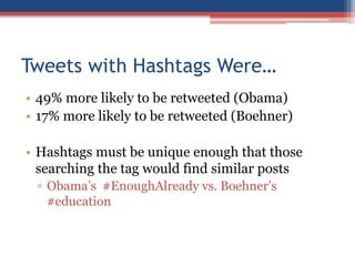 Tweets with Hashtags Were…
• 49% more likely to be retweeted (Obama)
• 17% more likely to be retweeted (Boehner)
• Hashtags must be unique enough that those
searching the tag would find similar posts
▫ Obama’s #EnoughAlready vs. Boehner’s
#education
 