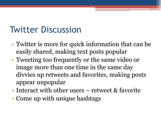 Twitter Discussion
• Twitter is more for quick information that can be
easily shared, making text posts popular
• Tweeting too frequently or the same video or
image more than one time in the same day
divvies up retweets and favorites, making posts
appear unpopular
• Interact with other users – retweet & favorite
• Come up with unique hashtags
 