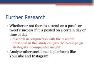 Further Research
• Whether or not there is a trend on a post’s or
tweet’s success if it is posted on a certain day or
time of day
▫ research in conjunction with the research
presented in this study can give 2016 campaign
strategists incomparable insight
• Analyze other social media platforms like
YouTube and Instagram
 