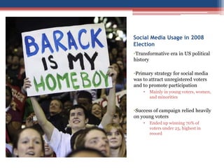 Social Media Usage in 2008
Election
•Transformative era in US political
history
•Primary strategy for social media
was to attract unregistered voters
and to promote participation
• Mainly in young voters, women,
and minorities
•Success of campaign relied heavily
on young voters
• Ended up winning 70% of
voters under 25, highest in
record
 
