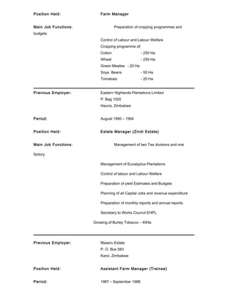 Position Held: Farm Manager
Main Job Functions: Preparation of cropping programmes and
budgets
Control of Labour and Labour Welfare
Cropping programme of;
Cotton - 250 Ha
Wheat - 250 Ha
Green Mealies - 20 Ha
Soya Beans - 50 Ha
Tomatoes - 20 Ha
Previous Employer: Eastern Highlands Plantations Limited
P. Bag 1020
Hauna, Zimbabwe
Period: August 1990 – 1994
Position Held: Estate Manager (Zindi Estate)
Main Job Functions: Management of two Tea divisions and one
factory
Management of Eucalyptus Plantations
Control of labour and Labour Welfare
Preparation of yield Estimates and Budgets
Planning of all Capital Jobs and revenue expenditure
Preparation of monthly reports and annual reports.
Secretary to Works Council EHPL.
Growing of Burley Tobacco – 40Ha
Previous Employer: Maseru Estate
P. O. Box 583
Karoi, Zimbabwe
Position Held: Assistant Farm Manager (Trainee)
Period: 1987 – September 1988
 