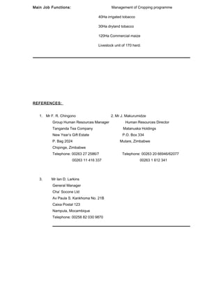 Main Job Functions: Management of Cropping programme
40Ha irrigated tobacco
30Ha dryland tobacco
120Ha Commercial maize
Livestock unit of 170 herd.
REFERENCES:
1. Mr F. R. Chingono 2. Mr J. Makurumidze
Group Human Resources Manager Human Resources Director
Tanganda Tea Company Matanuska Holdings
New Year’s Gift Estate P.O. Box 334
P. Bag 2024 Mutare, Zimbabwe
Chipinge, Zimbabwe
Telephone: 00263 27 2586/7 Telephone: 00263 20 66946/62077
00263 11 416 337 00263 1 612 341
3. Mr Ian D. Larkins
General Manager
Cha’ Socone Ltd
Av Paula S. Kankhoma No. 21B
Caixa Postal 123
Nampula, Mocambique
Telephone: 00258 82 030 9870
 