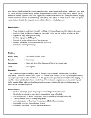 using the user-friendly options like search options by product name, customer code, country origin, third party name
etc. and by offering a common sharing platform through its single database to effectively convey business specific
information anytime anywhere to the client. Application contains severalmodules like trading,procurement, staging,
reserves,reports etc and each of them internally offers a huge set of options to handle, monitor, control and update
regular business data into the integrated system and track them for centralized process
Responsibilities:
 Understanding the application thoroughly with help of Customer Requirement Specification document
 Performed Build Verification, Component, Integration Testing and also involved in end to end flow.
 Expertise in doing the Regression testing.
 Involved in preparing RTM reports.
 Expertise in review and execution of test documents.
 Involved in reporting the defects and tracking the defects.
 Participated in retrospect meeting.
Project : 3
Project Name : JAIN-Skin Care-Saas Model
Domain : Ecommerce.
Environment : JAVA,SQLServer2008,Windows2007,Client/Serverapplication
Role : Test engineer
Description:
This e-commerce Application includes some of the significant features like shopping cart, eNewsletter
subscription, Latest News Board,Ask our expert, Tell a friend, treats and tips. End user can choose products based
on categories provided, based on brand, based on skin type, Based on gender(Male/female).Once the shopping cart
was filled with required products he/she can checkout. If the customer is a register user, he/she can directly edit
his/her shipping, billing addresses. One he completed this process of editing his addresses he can choose his
shipment type and mode of payment.
Responsibilities:
 Involved in thorough system study using Requirement Specification Document.
 Identified system scenarios and written test cases for the same in Test Link.
 Executed test cases for Smoke, Component, Integration and System Testing in Test Link..
 Actively involved in defect tracking using Mantis.
 Active participation in Daily Stand Up meetings and Defect Report Meetings
 Responsible to prepare Weekly Review Reports.
 Participated in regular KT Sessions for different modules.
 