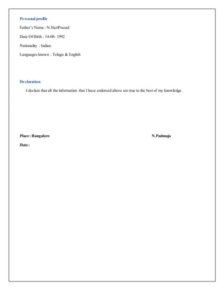 Personal profile
Father’s Name : N.HariPrasad
Date Of Birth : 14-08- 1992
Nationality : Indian
Languages known : Telugu & English
Declaration:
I declare that all the information that I have endorsed above are true to the best of my knowledge.
Place: Bangalore N.Padmaja
Date:
 