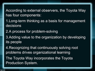 According to external observers, the Toyota Way
has four components:
1.Long-term thinking as a basis for management
decisions
2.A process for problem-solving
3.Adding value to the organization by developing
its people
4.Recognizing that continuously solving root
problems drives organizational learning
The Toyota Way incorporates the Toyota
Production System.
 
