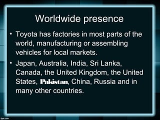 Worldwide presence
• Toyota has factories in most parts of the
world, manufacturing or assembling
vehicles for local markets.
• Japan, Australia, India, Sri Lanka,
Canada, the United Kingdom, the United
States, Pakistan, China, Russia and in
many other countries.
 