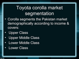 Toyota corolla market
segmentation
• Corolla segments the Pakistan market
demographically according to income &
covers:
• Upper Class
• Upper Middle Class
• Lower Middle Class
• Lower Class
 
