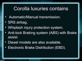 Corolla luxuries contains
• Automatic/Manual transmission.
• SRS airbag.
• Whiplash injury protection system.
• Anti-lock Braking system (ABS) with Brake
assist.
• Diesel models are also available.
• Electronic Brake Distribution (EBD).
 
