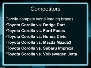 Competitors
Corolla compete world leading brands
•Toyota Corolla vs. Dodge Dart
•Toyota Corolla vs. Ford Focus
•Toyota Corolla vs. Honda Civic
•Toyota Corolla vs. Mazda Mazda3
•Toyota Corolla vs. Subaru Impreza
•Toyota Corolla vs. Volkswagen Jetta
 
