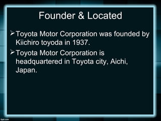 Founder & Located
Toyota Motor Corporation was founded by
Kiichiro toyoda in 1937.
Toyota Motor Corporation is
headquartered in Toyota city, Aichi,
Japan.
 