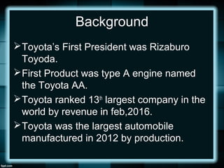 Background
Toyota’s First President was Rizaburo
Toyoda.
First Product was type A engine named
the Toyota AA.
Toyota ranked 13th
largest company in the
world by revenue in feb,2016.
Toyota was the largest automobile
manufactured in 2012 by production.
 