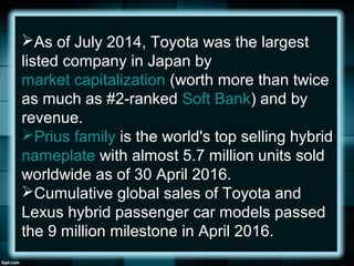 As of July 2014, Toyota was the largest
listed company in Japan by
market capitalization (worth more than twice
as much as #2-ranked Soft Bank) and by
revenue.
Prius family is the world's top selling hybrid
nameplate with almost 5.7 million units sold
worldwide as of 30 April 2016.
Cumulative global sales of Toyota and
Lexus hybrid passenger car models passed
the 9 million milestone in April 2016.
 