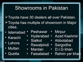 Showrooms in Pakistan
Toyota have 30 dealers all over Pakistan.
Toyota has multiple of showroom in Major
cities.
• Islamabad
• Karachi
• Lahore
• Multan
• Quetta
• Peshawar
• Hyderabad
• Sialkot
• Rawalpindi
• Mardan
• Faisalabad
• Mirpur
• Azad Kashmir
• Abbotabad
• Sargodha
• D.I.G khan
• Rahim yar khan
 